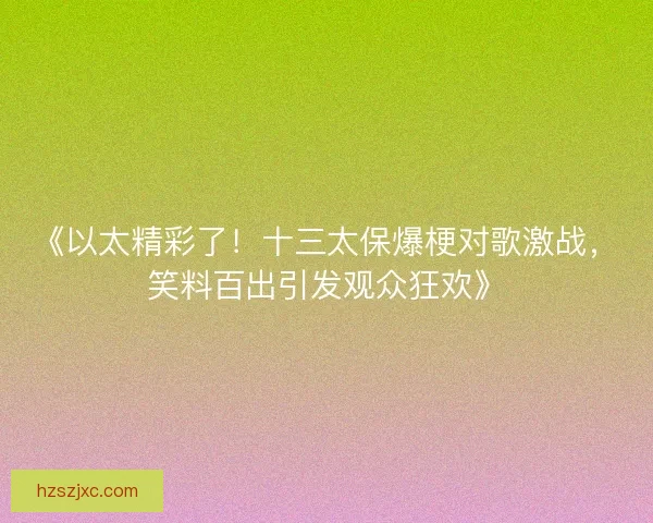 《以太精彩了！十三太保爆梗对歌激战，笑料百出引发观众狂欢》