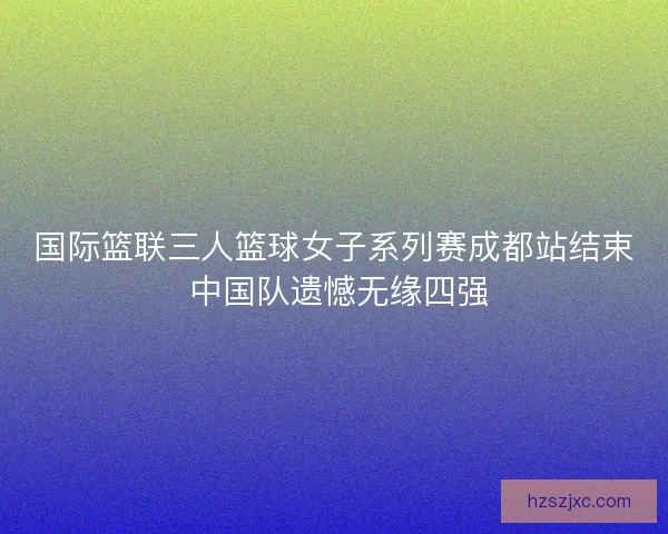 国际篮联三人篮球女子系列赛成都站结束 中国队遗憾无缘四强