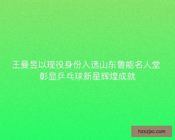 王曼昱以现役身份入选山东鲁能名人堂 彰显乒乓球新星辉煌成就