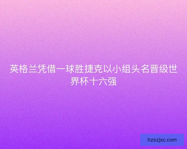英格兰凭借一球胜捷克以小组头名晋级世界杯十六强